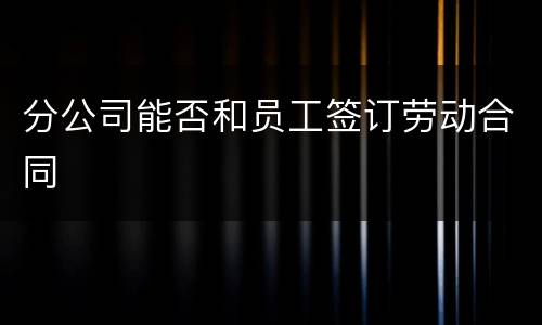 分公司能否和员工签订劳动合同