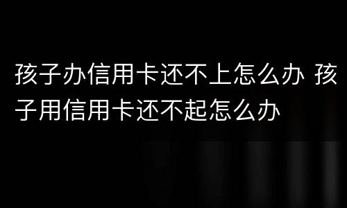 孩子办信用卡还不上怎么办 孩子用信用卡还不起怎么办