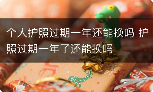 个人护照过期一年还能换吗 护照过期一年了还能换吗