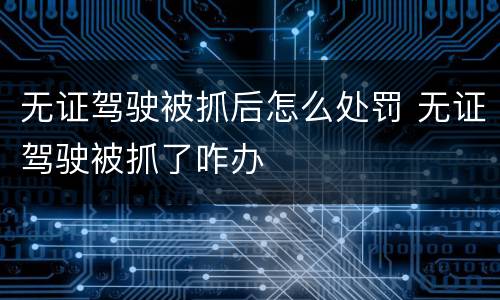 无证驾驶被抓后怎么处罚 无证驾驶被抓了咋办