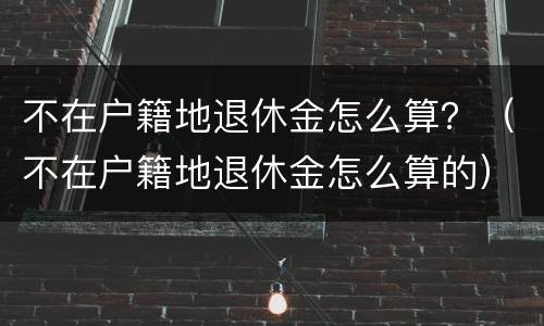不在户籍地退休金怎么算？（不在户籍地退休金怎么算的）
