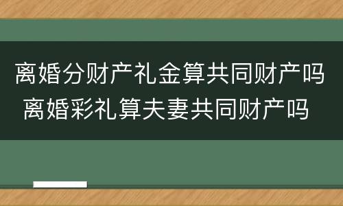 离婚分财产礼金算共同财产吗 离婚彩礼算夫妻共同财产吗