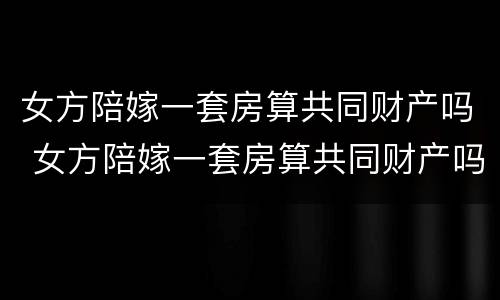 女方陪嫁一套房算共同财产吗 女方陪嫁一套房算共同财产吗