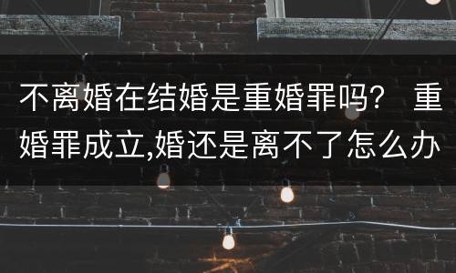 不离婚在结婚是重婚罪吗？ 重婚罪成立,婚还是离不了怎么办