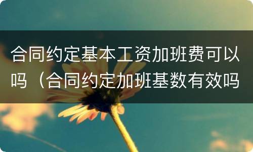 合同约定基本工资加班费可以吗（合同约定加班基数有效吗）