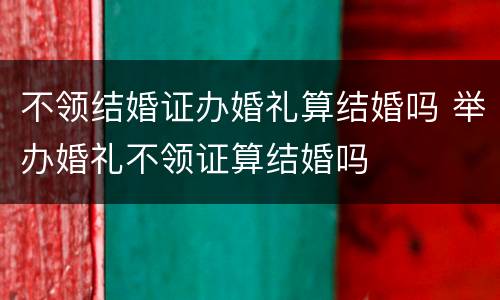 不领结婚证办婚礼算结婚吗 举办婚礼不领证算结婚吗