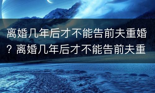 离婚几年后才不能告前夫重婚? 离婚几年后才不能告前夫重婚了