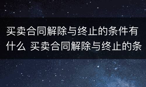 买卖合同解除与终止的条件有什么 买卖合同解除与终止的条件有什么不同