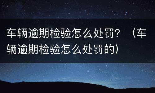 车辆逾期检验怎么处罚？（车辆逾期检验怎么处罚的）