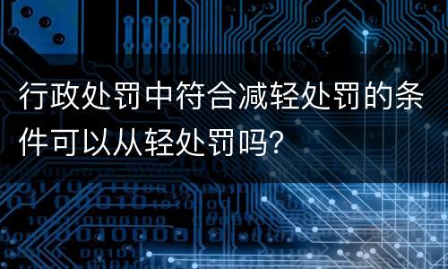 行政处罚中符合减轻处罚的条件可以从轻处罚吗？