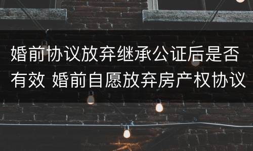 婚前协议放弃继承公证后是否有效 婚前自愿放弃房产权协议书