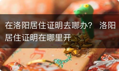 在洛阳居住证明去哪办？ 洛阳居住证明在哪里开