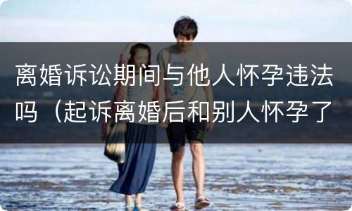 离婚诉讼期间与他人怀孕违法吗（起诉离婚后和别人怀孕了）