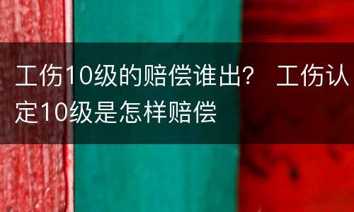工伤10级的赔偿谁出？ 工伤认定10级是怎样赔偿