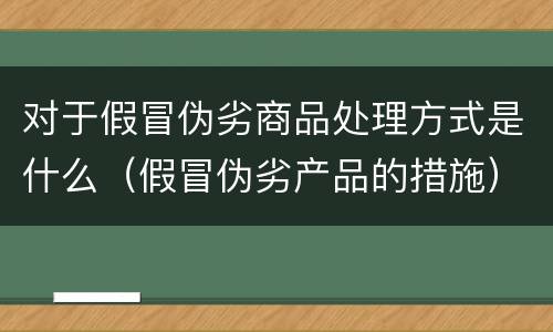 对于假冒伪劣商品处理方式是什么（假冒伪劣产品的措施）