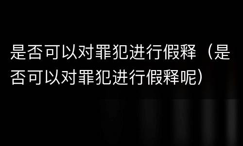 是否可以对罪犯进行假释（是否可以对罪犯进行假释呢）