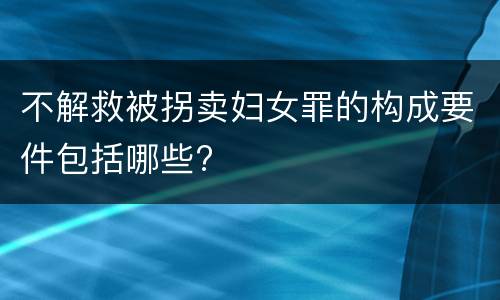 不解救被拐卖妇女罪的构成要件包括哪些?