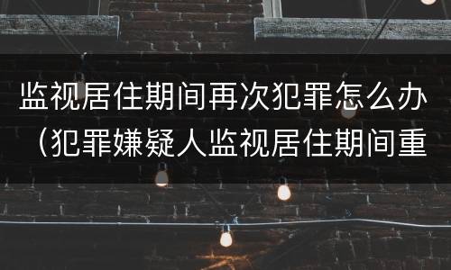 监视居住期间再次犯罪怎么办（犯罪嫌疑人监视居住期间重新犯罪）