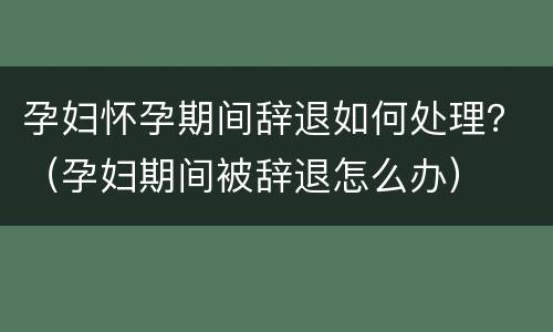 孕妇怀孕期间辞退如何处理？（孕妇期间被辞退怎么办）