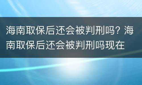 海南取保后还会被判刑吗? 海南取保后还会被判刑吗现在
