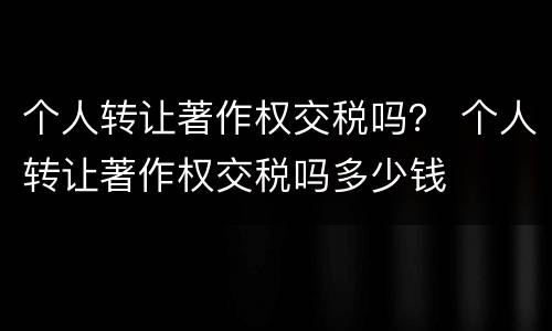 个人转让著作权交税吗？ 个人转让著作权交税吗多少钱