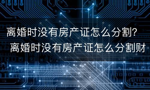 离婚时没有房产证怎么分割？ 离婚时没有房产证怎么分割财产