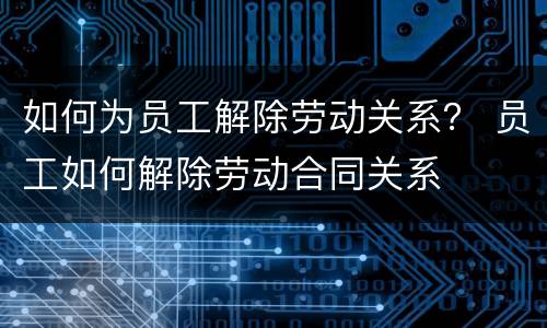 如何为员工解除劳动关系？ 员工如何解除劳动合同关系