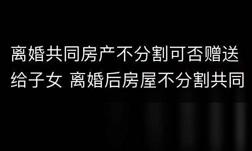 离婚共同房产不分割可否赠送给子女 离婚后房屋不分割共同拥有怎么写