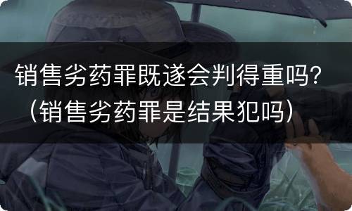 销售劣药罪既遂会判得重吗？（销售劣药罪是结果犯吗）