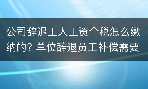 公司辞退工人工资个税怎么缴纳的? 单位辞退员工补偿需要缴纳个税吗