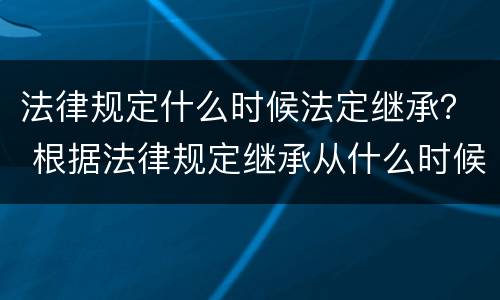 法律规定什么时候法定继承？ 根据法律规定继承从什么时候开始