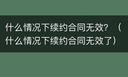 什么情况下续约合同无效？（什么情况下续约合同无效了）