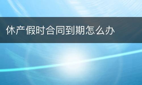 休产假时合同到期怎么办