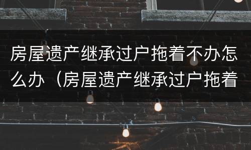 房屋遗产继承过户拖着不办怎么办（房屋遗产继承过户拖着不办怎么办呢）
