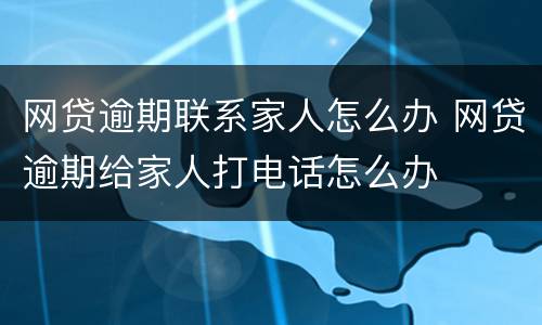 网贷逾期联系家人怎么办 网贷逾期给家人打电话怎么办