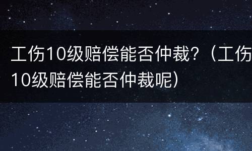 工伤10级赔偿能否仲裁?（工伤10级赔偿能否仲裁呢）