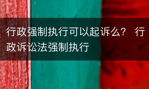 行政强制执行可以起诉么？ 行政诉讼法强制执行
