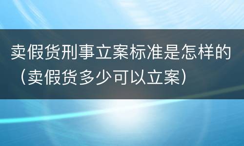 卖假货刑事立案标准是怎样的（卖假货多少可以立案）
