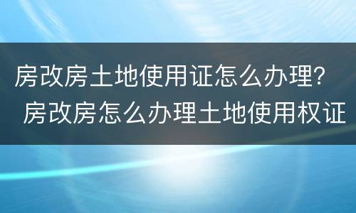房改房土地使用证怎么办理？ 房改房怎么办理土地使用权证