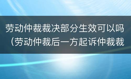 劳动仲裁裁决部分生效可以吗（劳动仲裁后一方起诉仲裁裁决效力）