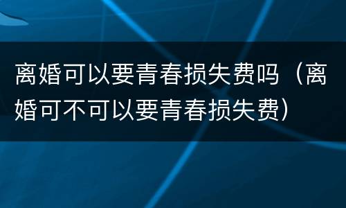 离婚可以要青春损失费吗（离婚可不可以要青春损失费）