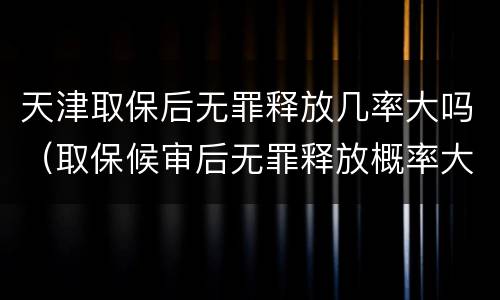天津取保后无罪释放几率大吗（取保候审后无罪释放概率大吗）