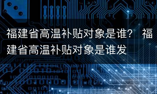 福建省高温补贴对象是谁？ 福建省高温补贴对象是谁发