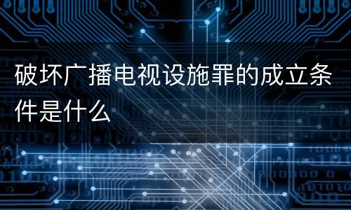 破坏广播电视设施罪的成立条件是什么