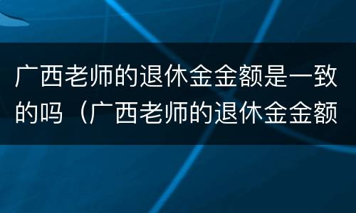 广西老师的退休金金额是一致的吗（广西老师的退休金金额是一致的吗怎么查）