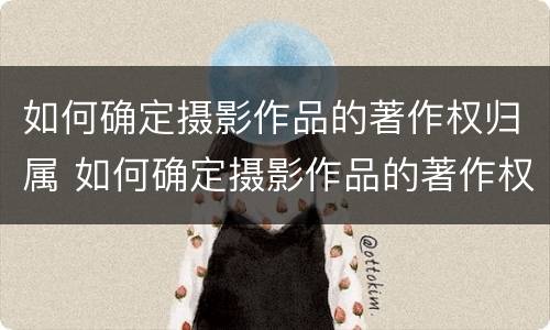 如何确定摄影作品的著作权归属 如何确定摄影作品的著作权归属关系