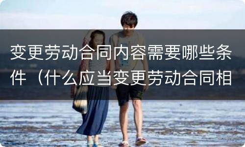 变更劳动合同内容需要哪些条件（什么应当变更劳动合同相关内容）
