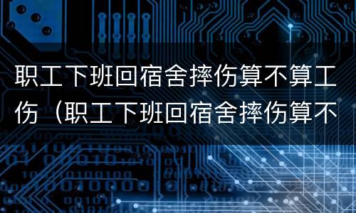 职工下班回宿舍摔伤算不算工伤（职工下班回宿舍摔伤算不算工伤）