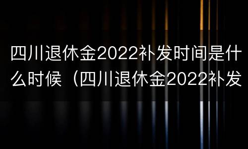 四川退休金2022补发时间是什么时候（四川退休金2022补发时间是什么时候发放）