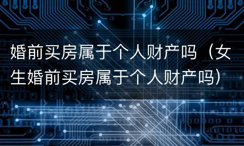 婚前买房属于个人财产吗（女生婚前买房属于个人财产吗）
